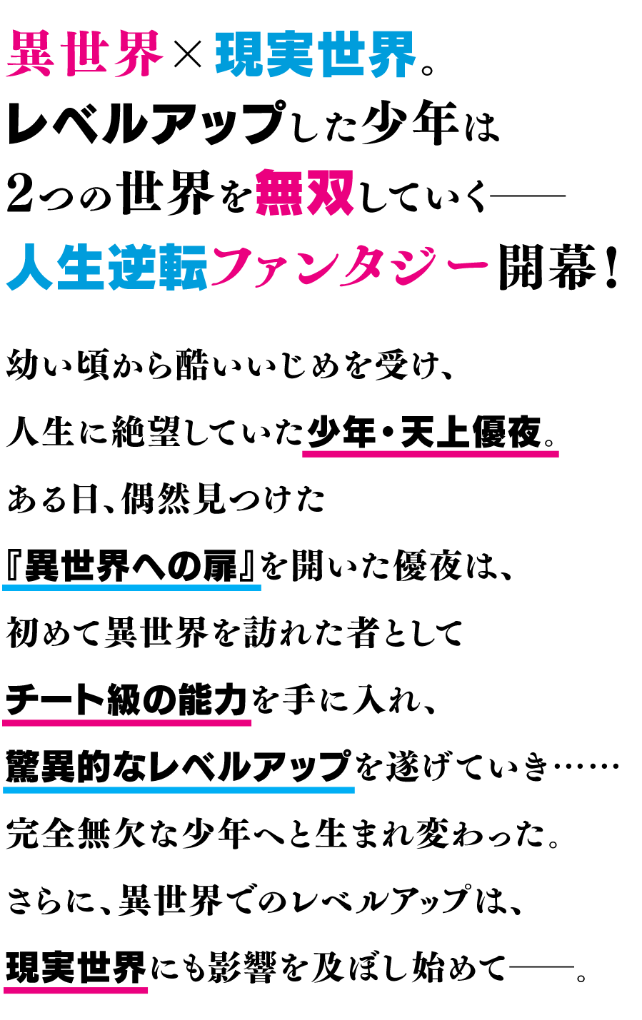 異世界×現実世界。レベルアップした少年は2つの世界を無双していく――人生逆転ファンタジー開幕！幼い頃から酷いいじめを受け、人生に絶望していた少年・天上優夜。ある日、偶然見つけた『異世界への扉』を開いた優夜は、初めて異世界を訪れた者としてチート級の能力を手に入れ、驚異的なレベルアップを遂げていき……完全無欠な少年へと生まれ変わった。さらに、異世界でのレベルアップは、現実世界にも影響を及ぼし始めて――。